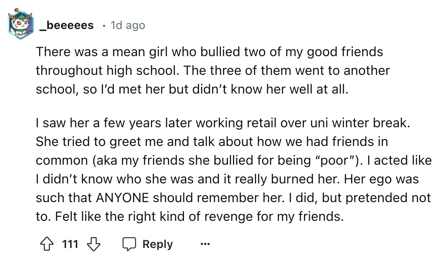 screenshot - _beeeees 1d ago There was a mean girl who bullied two of my good friends throughout high school. The three of them went to another school, so I'd met her but didn't know her well at all. I saw her a few years later working retail over uni win